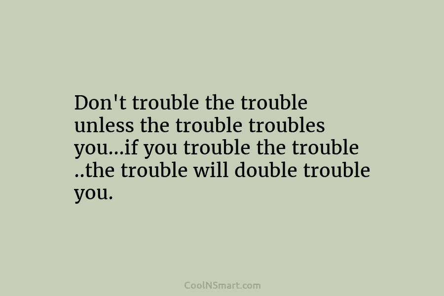 Don’t trouble the trouble unless the trouble troubles you…if you trouble the trouble ..the trouble...