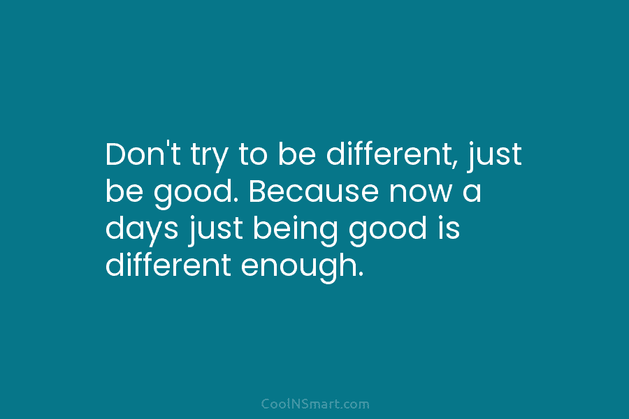 Don’t try to be different, just be good. Because now a days just being good is different enough.