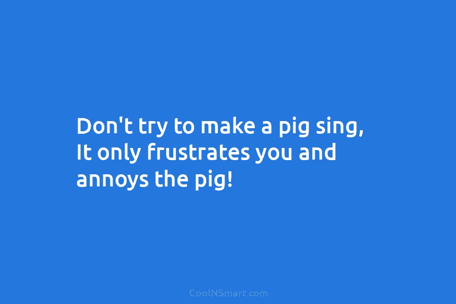 Don’t try to make a pig sing, It only frustrates you and annoys the pig!