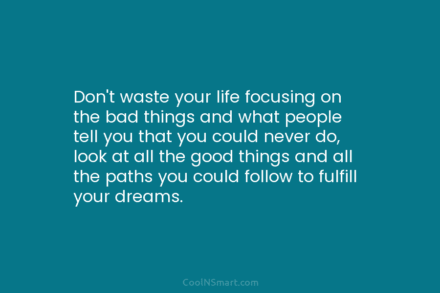 Don’t waste your life focusing on the bad things and what people tell you that you could never do, look...