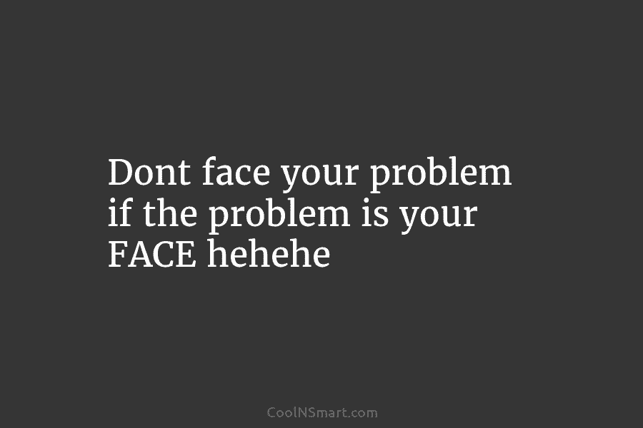 Dont face your problem if the problem is your FACE hehehe