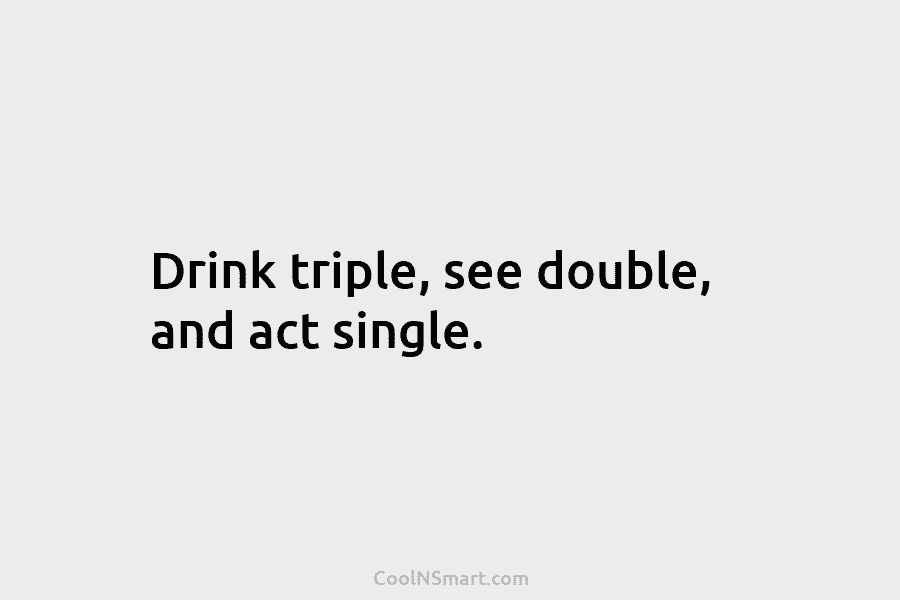 Drink triple, see double, and act single.