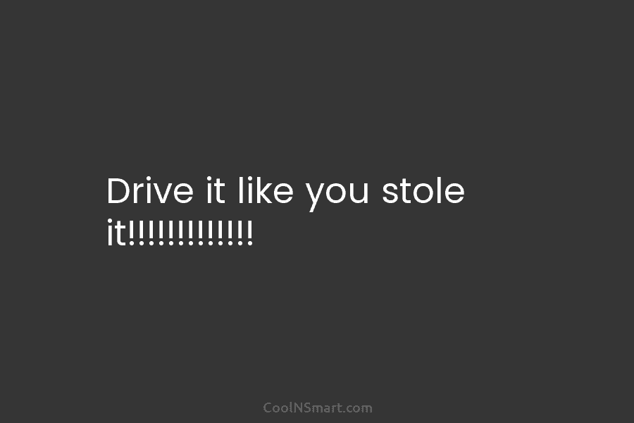 Drive it like you stole it!!!!!!!!!!!!!