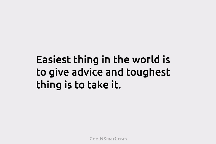 Easiest thing in the world is to give advice and toughest thing is to take it.