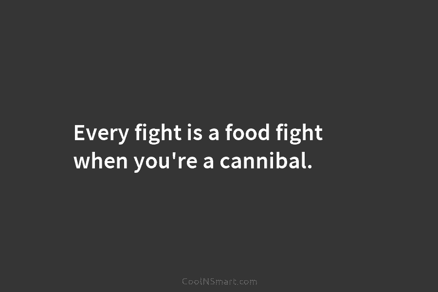 Every fight is a food fight when you’re a cannibal.