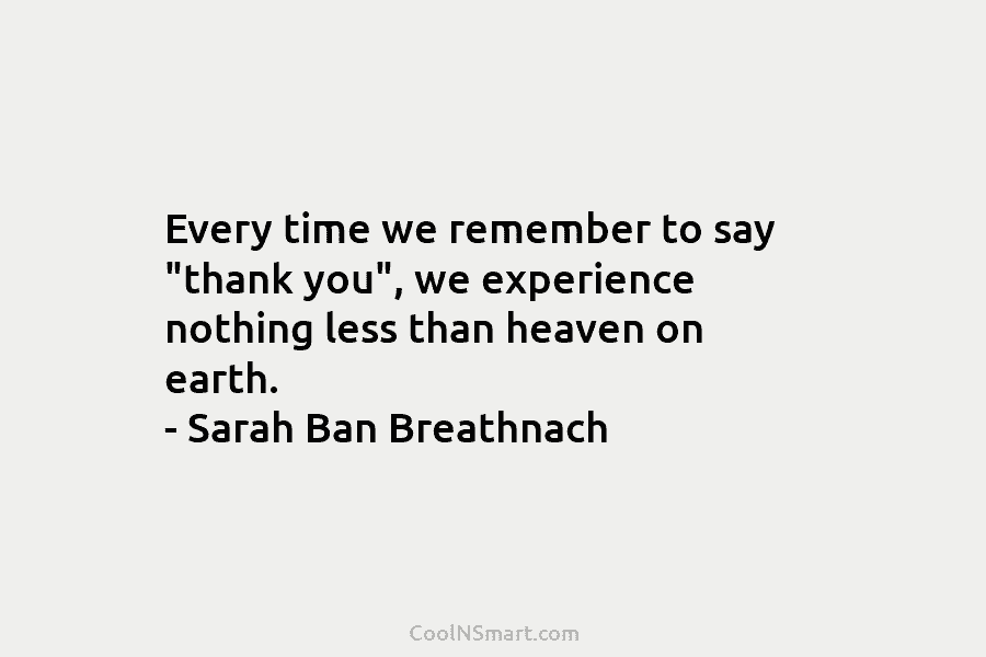 Every time we remember to say “thank you”, we experience nothing less than heaven on earth. – Sarah Ban Breathnach