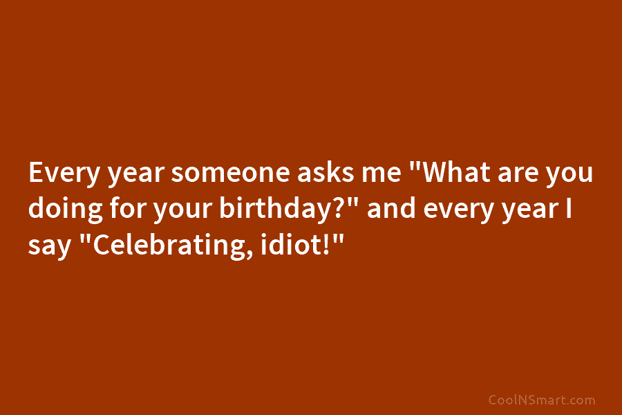 Every year someone asks me “What are you doing for your birthday?” and every year I say “Celebrating, idiot!”