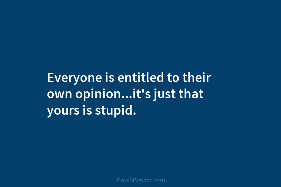 Everyone is entitled to their own opinion…it’s just that yours is stupid.