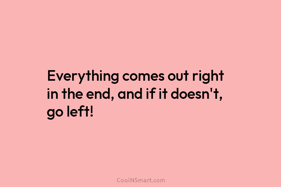 Everything comes out right in the end, and if it doesn’t, go left!