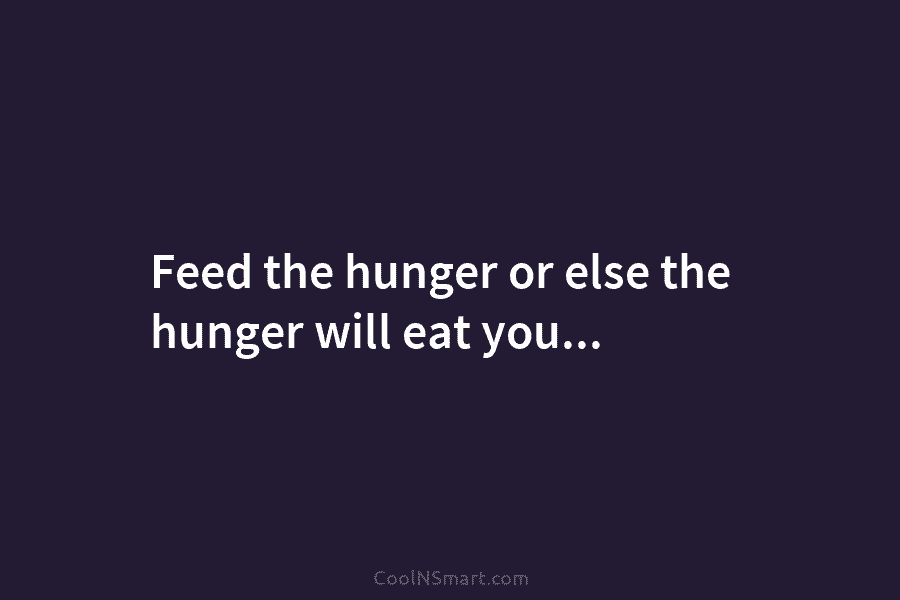 Feed the hunger or else the hunger will eat you…