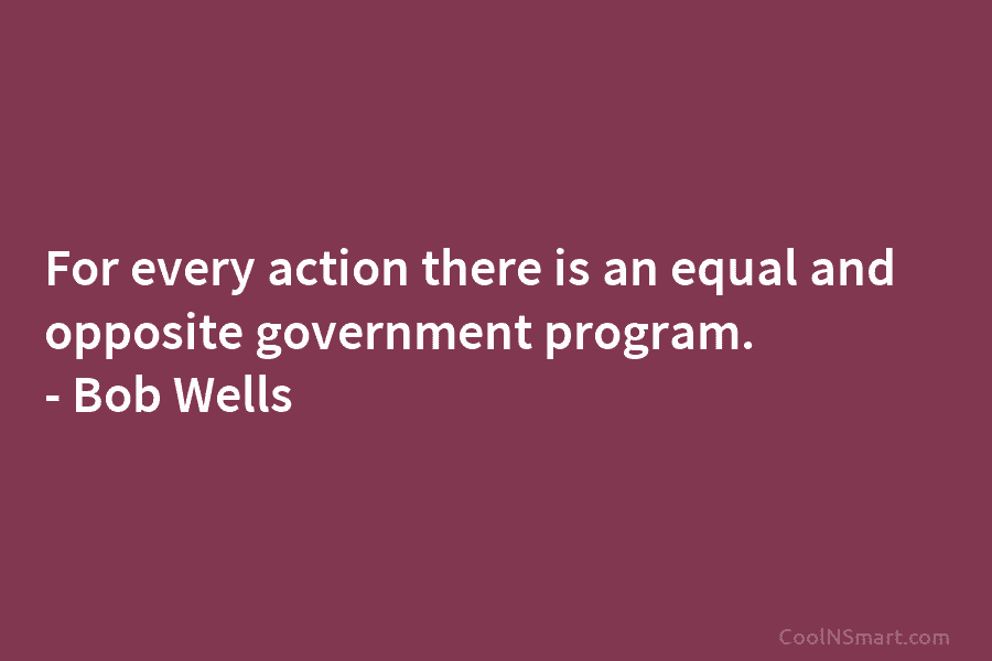 For every action there is an equal and opposite government program. – Bob Wells