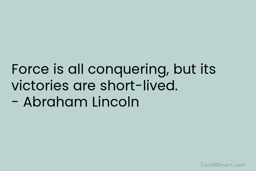 Force is all conquering, but its victories are short-lived. – Abraham Lincoln