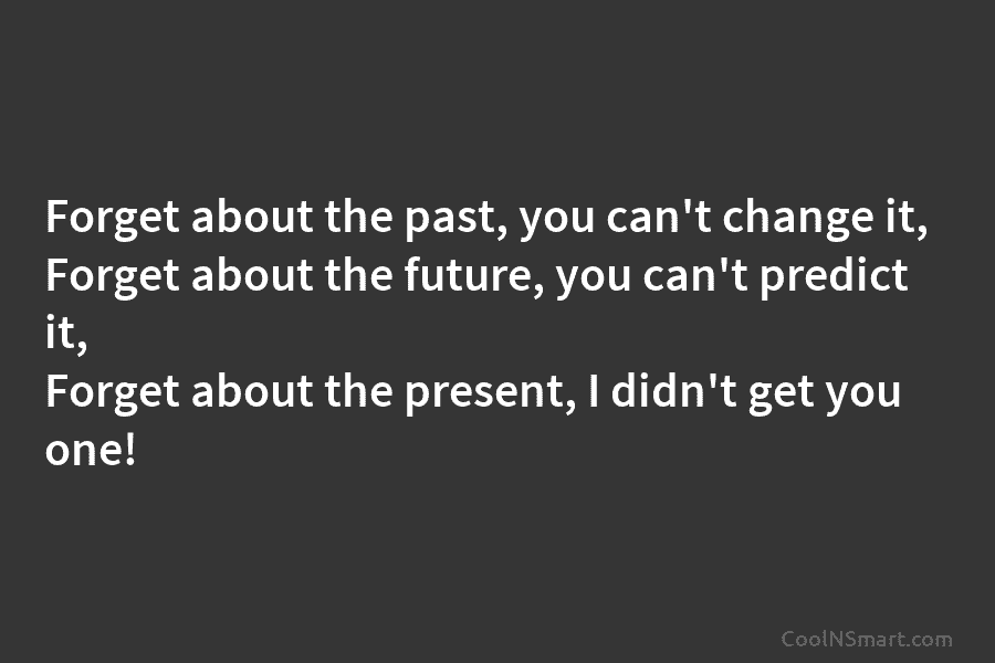 Forget about the past, you can’t change it, Forget about the future, you can’t predict it, Forget about the present,...