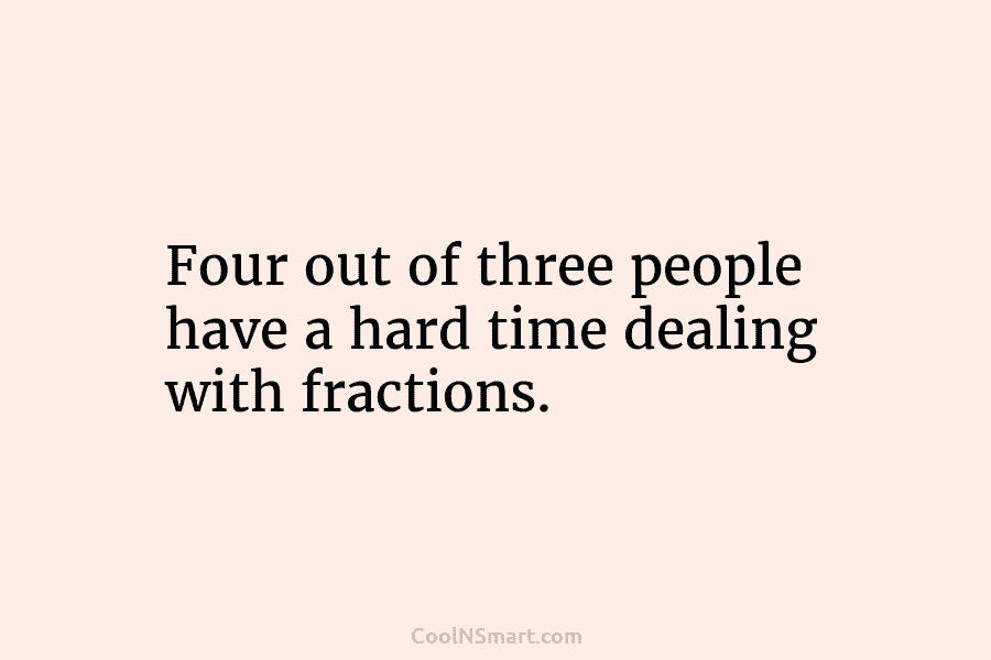 Four out of three people have a hard time dealing with fractions.