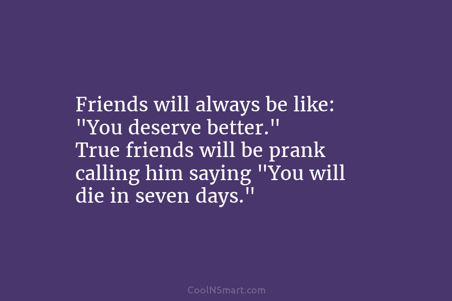 Friends will always be like: “You deserve better.” True friends will be prank calling him saying “You will die in...