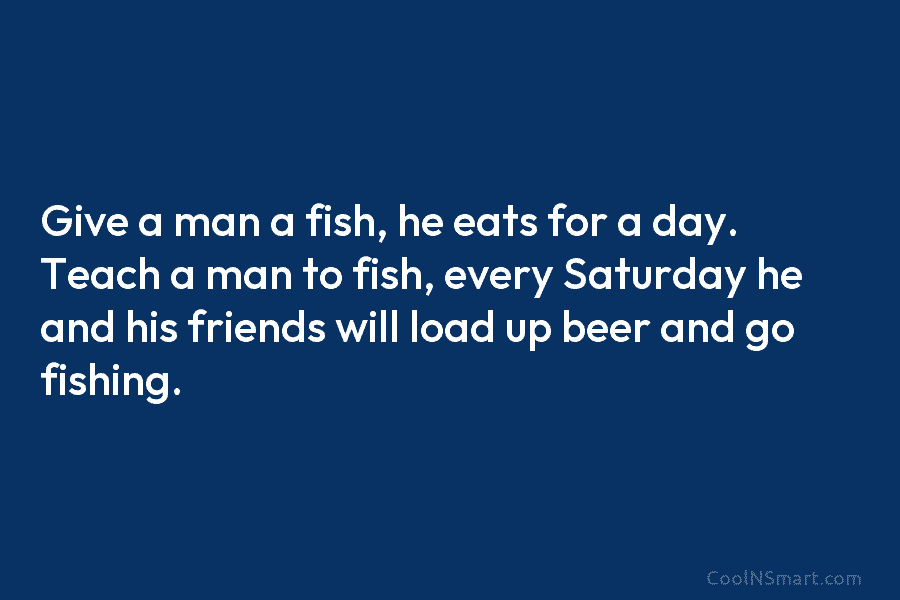 Give a man a fish, he eats for a day. Teach a man to fish, every Saturday he and his...