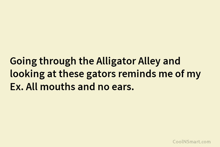 Going through the Alligator Alley and looking at these gators reminds me of my Ex. All mouths and no ears.