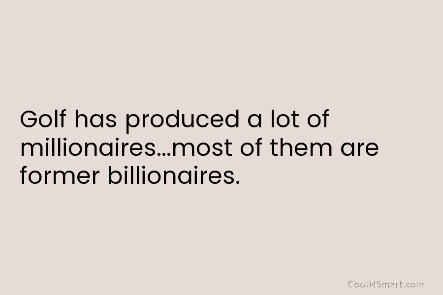 Golf has produced a lot of millionaires…most of them are former billionaires.