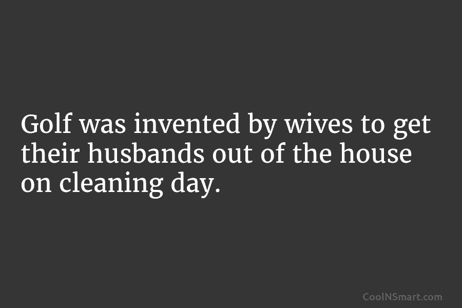 Golf was invented by wives to get their husbands out of the house on cleaning...