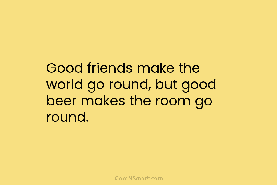 Good friends make the world go round, but good beer makes the room go round.