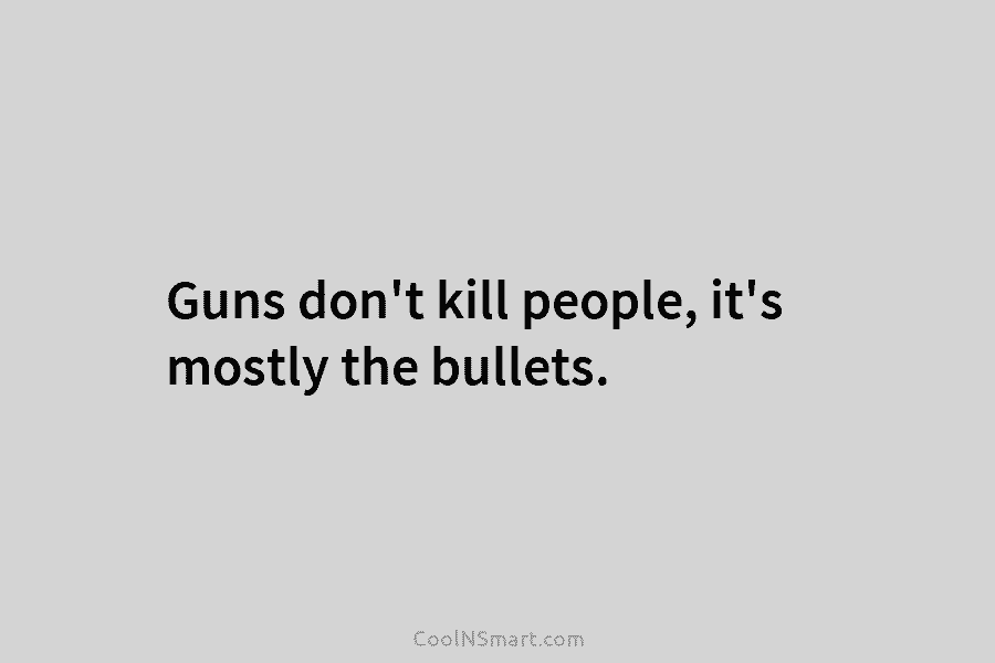Guns don’t kill people, it’s mostly the bullets.