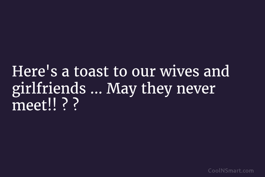 Here’s a toast to our wives and girlfriends … May they never meet!! ? ?