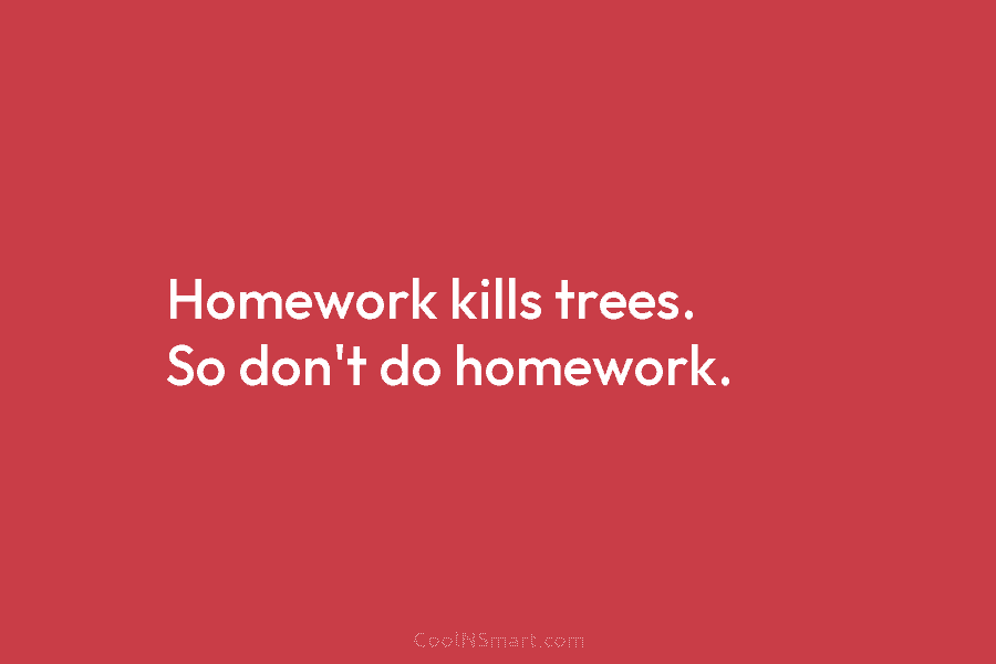 Homework kills trees. So don’t do homework.