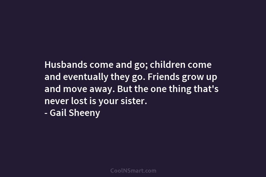 Husbands come and go; children come and eventually they go. Friends grow up and move...