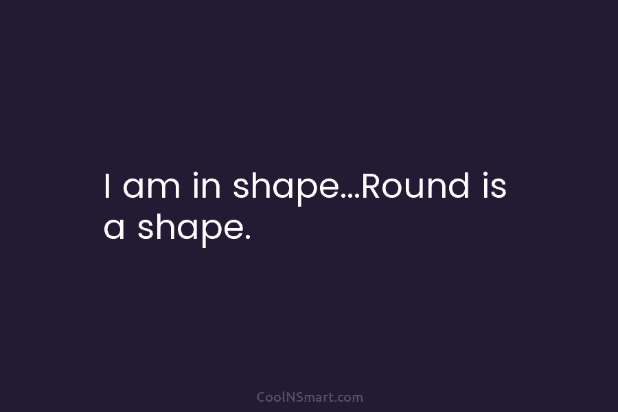 I am in shape…Round is a shape.