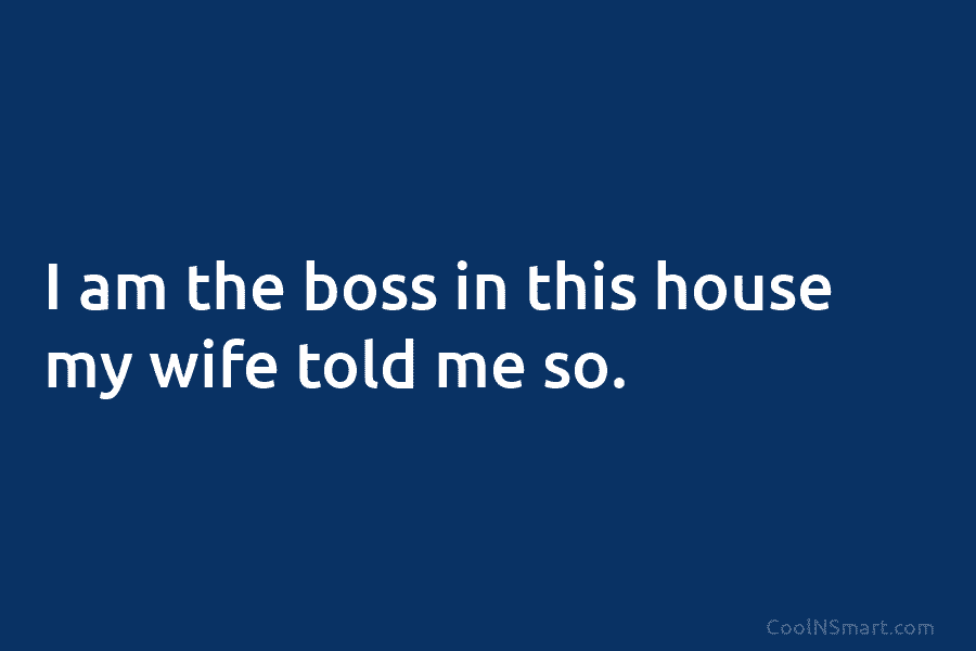 I am the boss in this house my wife told me so.