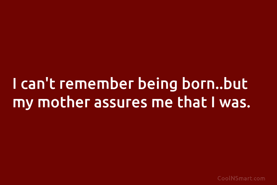 I can’t remember being born..but my mother assures me that I was.