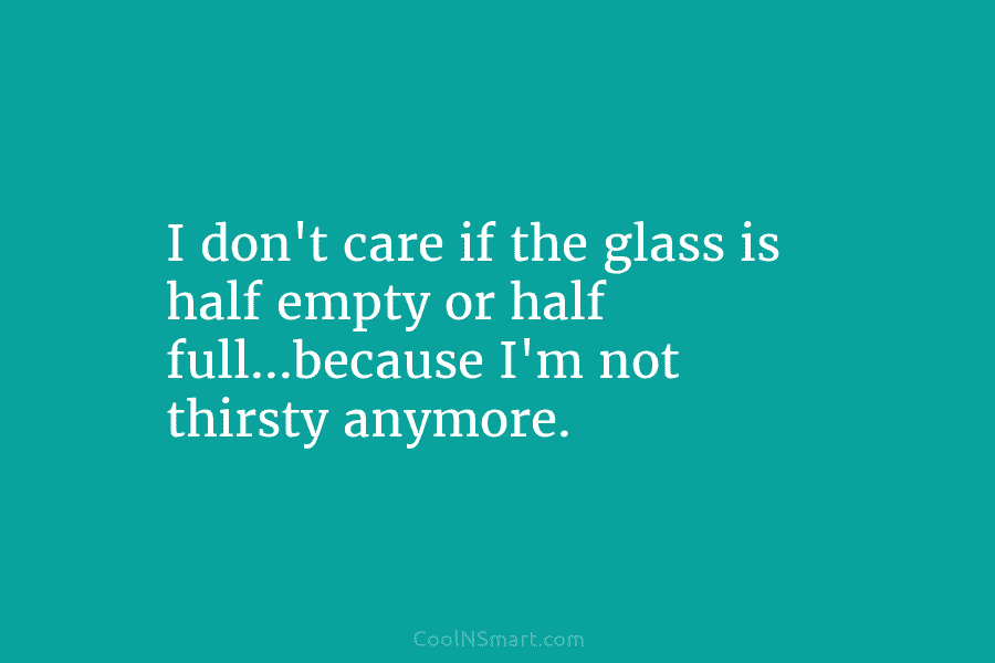 I don’t care if the glass is half empty or half full…because I’m not thirsty anymore.
