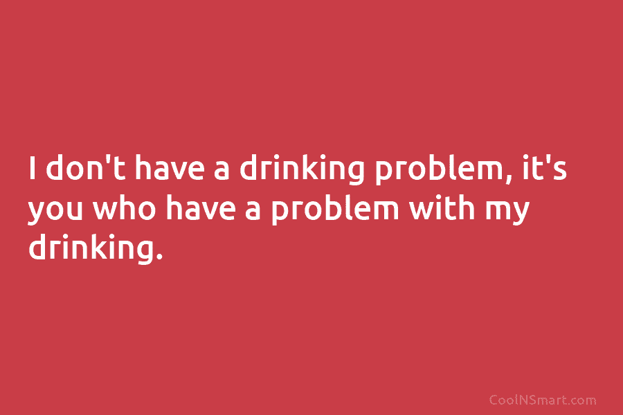 I don’t have a drinking problem, it’s you who have a problem with my drinking.