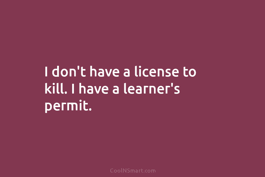I don’t have a license to kill. I have a learner’s permit.