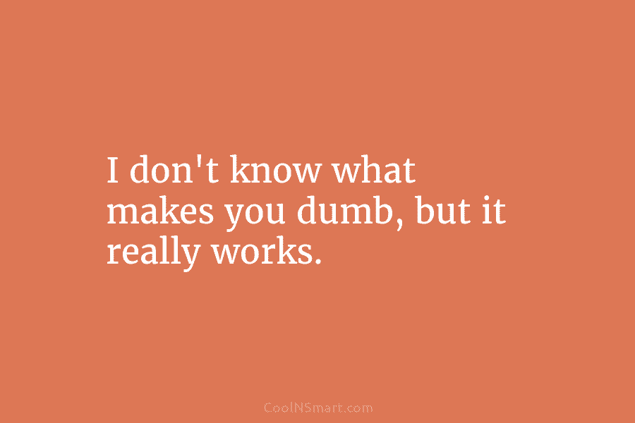 I don’t know what makes you dumb, but it really works.
