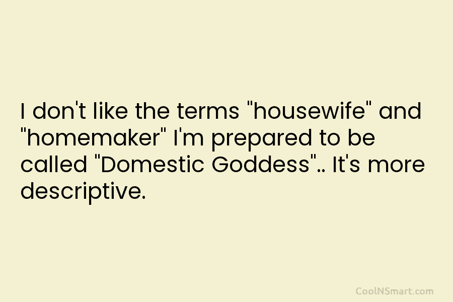I don’t like the terms “housewife” and “homemaker” I’m prepared to be called “Domestic Goddess”.....