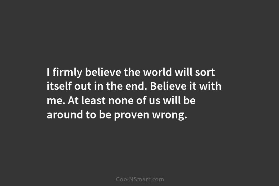 I firmly believe the world will sort itself out in the end. Believe it with...