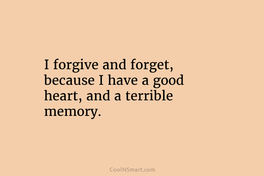 I forgive and forget, because I have a good heart, and a terrible memory.