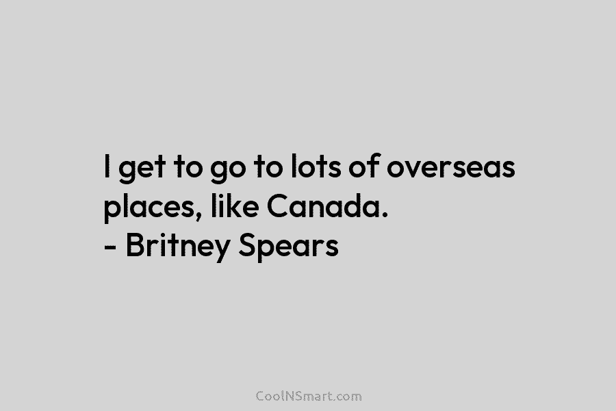 I get to go to lots of overseas places, like Canada. – Britney Spears