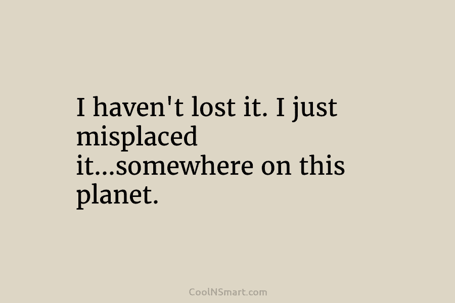 I haven’t lost it. I just misplaced it…somewhere on this planet.