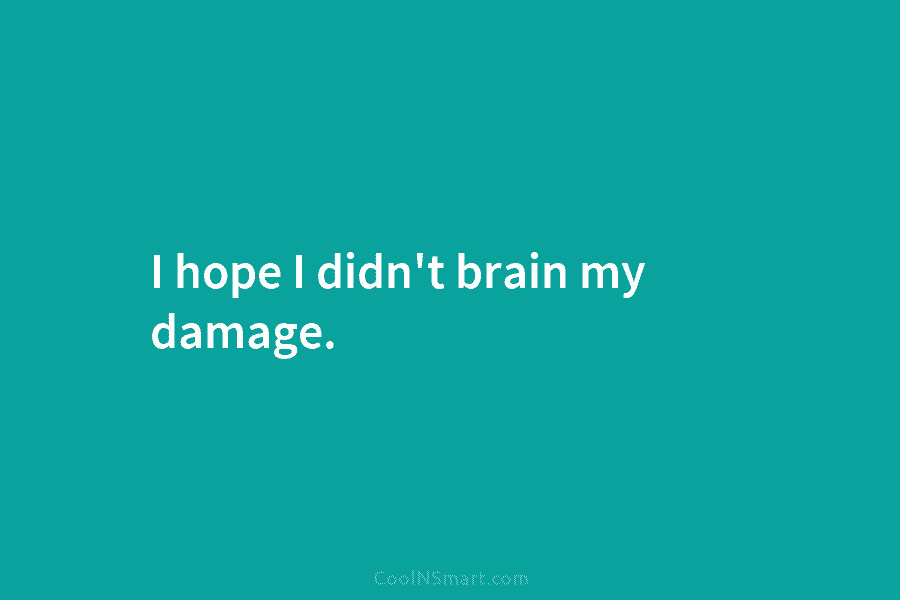 I hope I didn’t brain my damage.