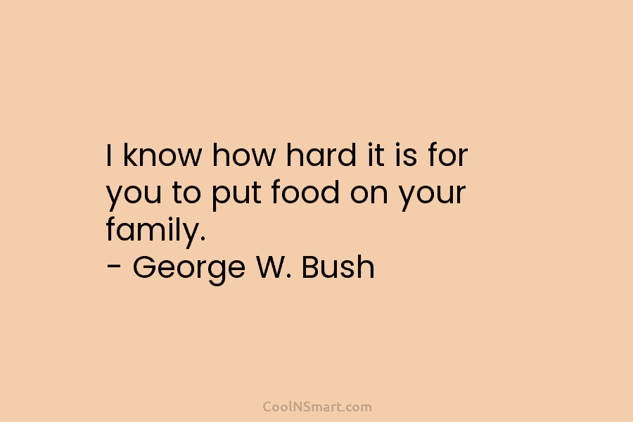 I know how hard it is for you to put food on your family. – George W. Bush
