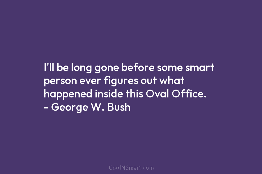 I’ll be long gone before some smart person ever figures out what happened inside this Oval Office. – George W....
