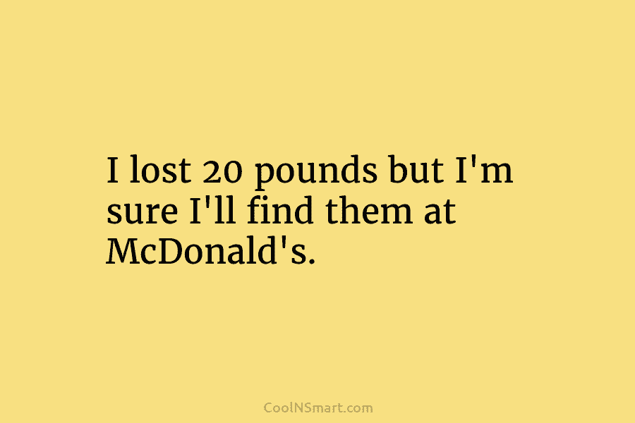 I lost 20 pounds but I’m sure I’ll find them at McDonald’s.