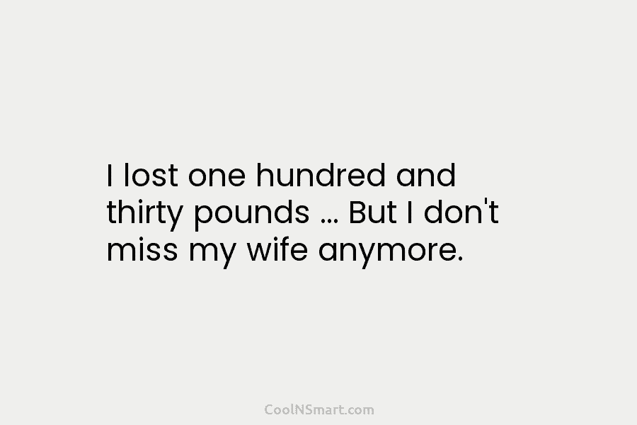 I lost one hundred and thirty pounds … But I don’t miss my wife anymore.