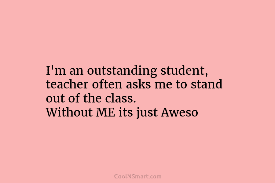 I’m an outstanding student, teacher often asks me to stand out of the class. Without ME its just Aweso