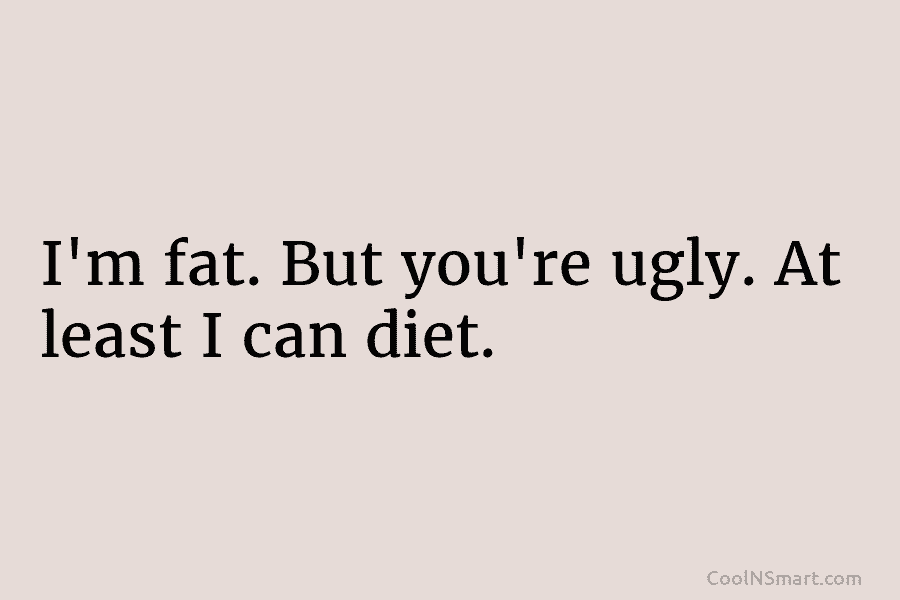 I’m fat. But you’re ugly. At least I can diet.