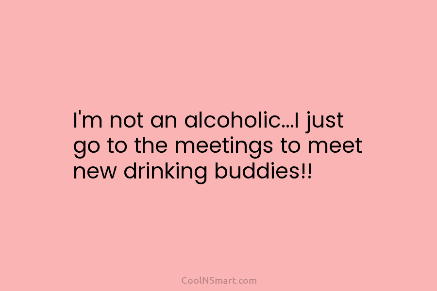 I’m not an alcoholic…I just go to the meetings to meet new drinking buddies!!