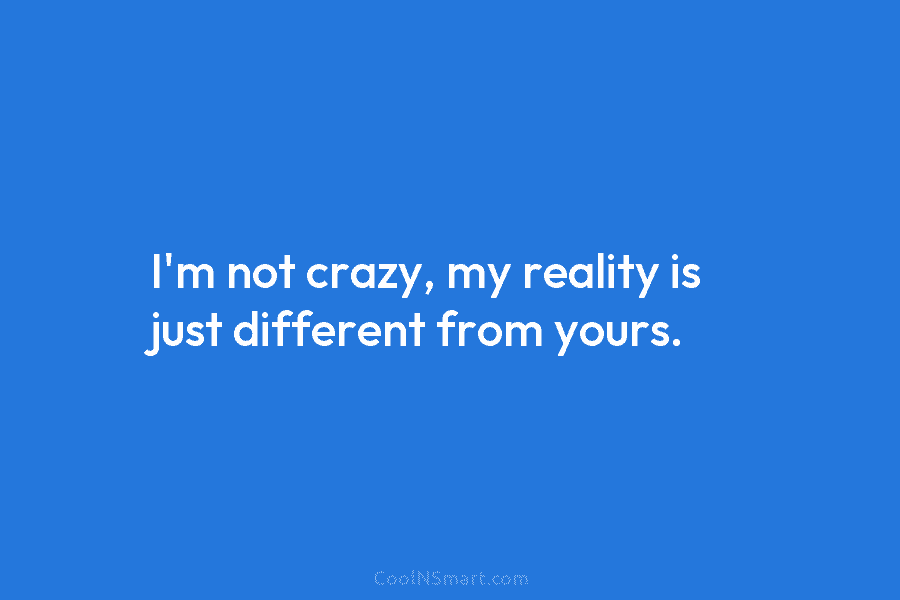 I’m not crazy, my reality is just different from yours.
