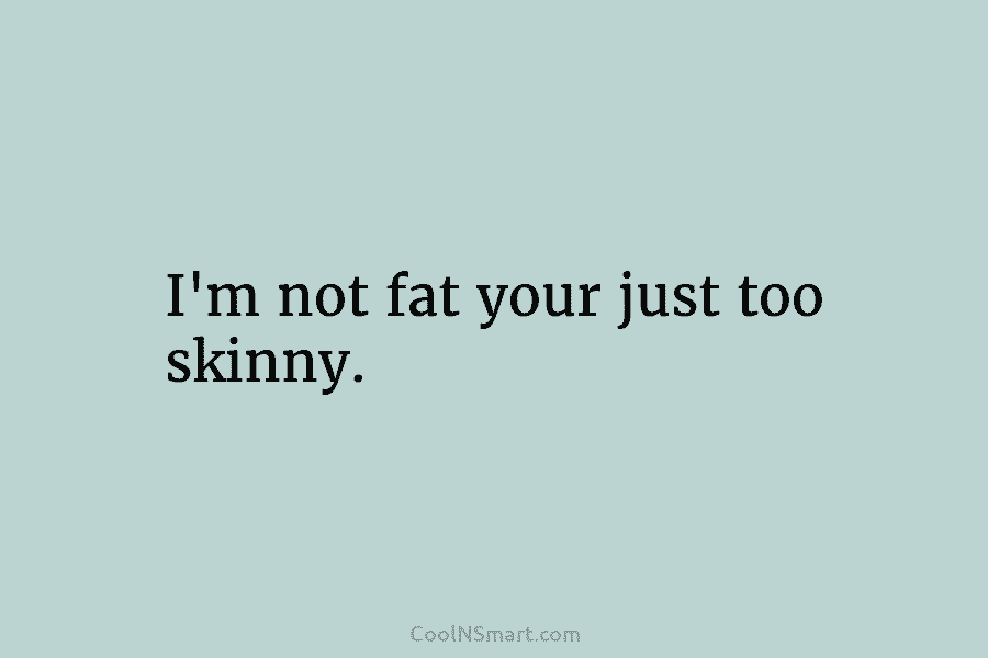 I’m not fat your just too skinny.